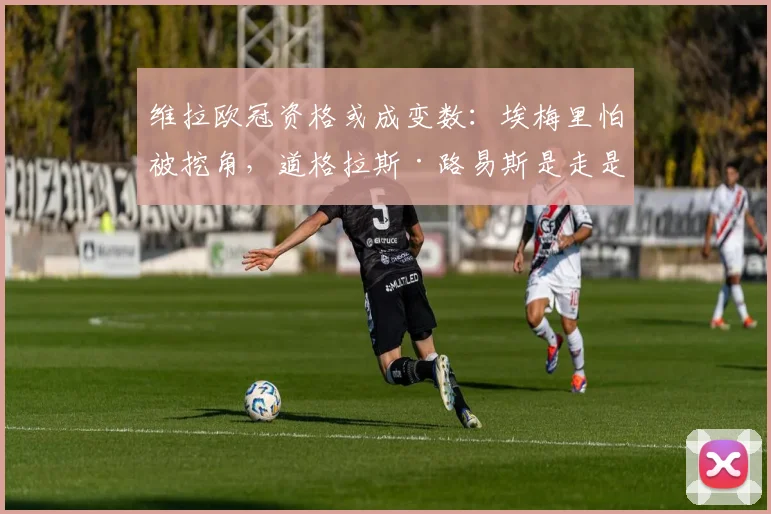 维拉欧冠资格或成变数:埃梅里怕被挖角,道格拉斯·路易斯是走是留?
