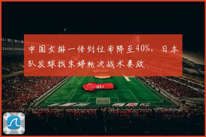 中国女排一传到位率降至40%，日本队发球找朱婷轮次战术奏效