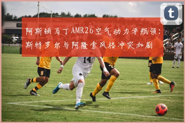 阿斯顿马丁AMR26空气动力学瓶颈：斯特罗尔与阿隆索风格冲突加剧