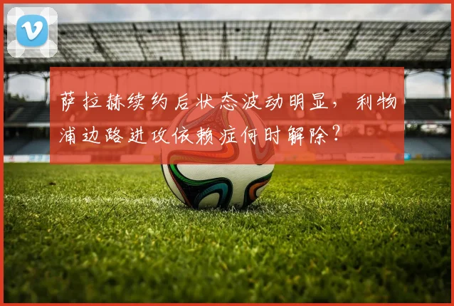 萨拉赫续约后状态波动明显，利物浦边路进攻依赖症何时解除？