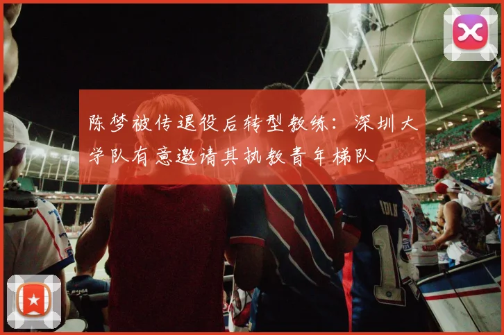 陈梦被传退役后转型教练：深圳大学队有意邀请其执教青年梯队